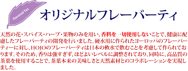 天然の花・スパイス・ハーブ・果物のみを用い、香料を一切使用しないことで、健康に配慮したフレーバーティーの開発を行いました。硬水用に作られたヨーロッパのフレーバーティーに対し、HOJOのフレーバーティーは日本の軟水で飲むことを考慮して作られております。そのため、香りは強すぎず、ほどよいレベルに調整されており、同時に、高品質の茶葉を使用することで、茶葉本来の美味しさと天然素材とのコラボレーションを実現しました。